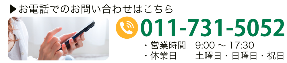 お電話でのお問い合わせはこちら TEL:011-731-5052 【営業時間】9:00～17:30 【休業日】土曜日・日曜日・祝日