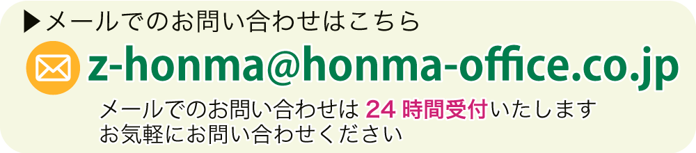 メールでのお問い合わせはこちら E-mail:z-honma@honma-office.co.jp メールでのお問い合わせは24時間受付いたします お気軽にお問い合わせください